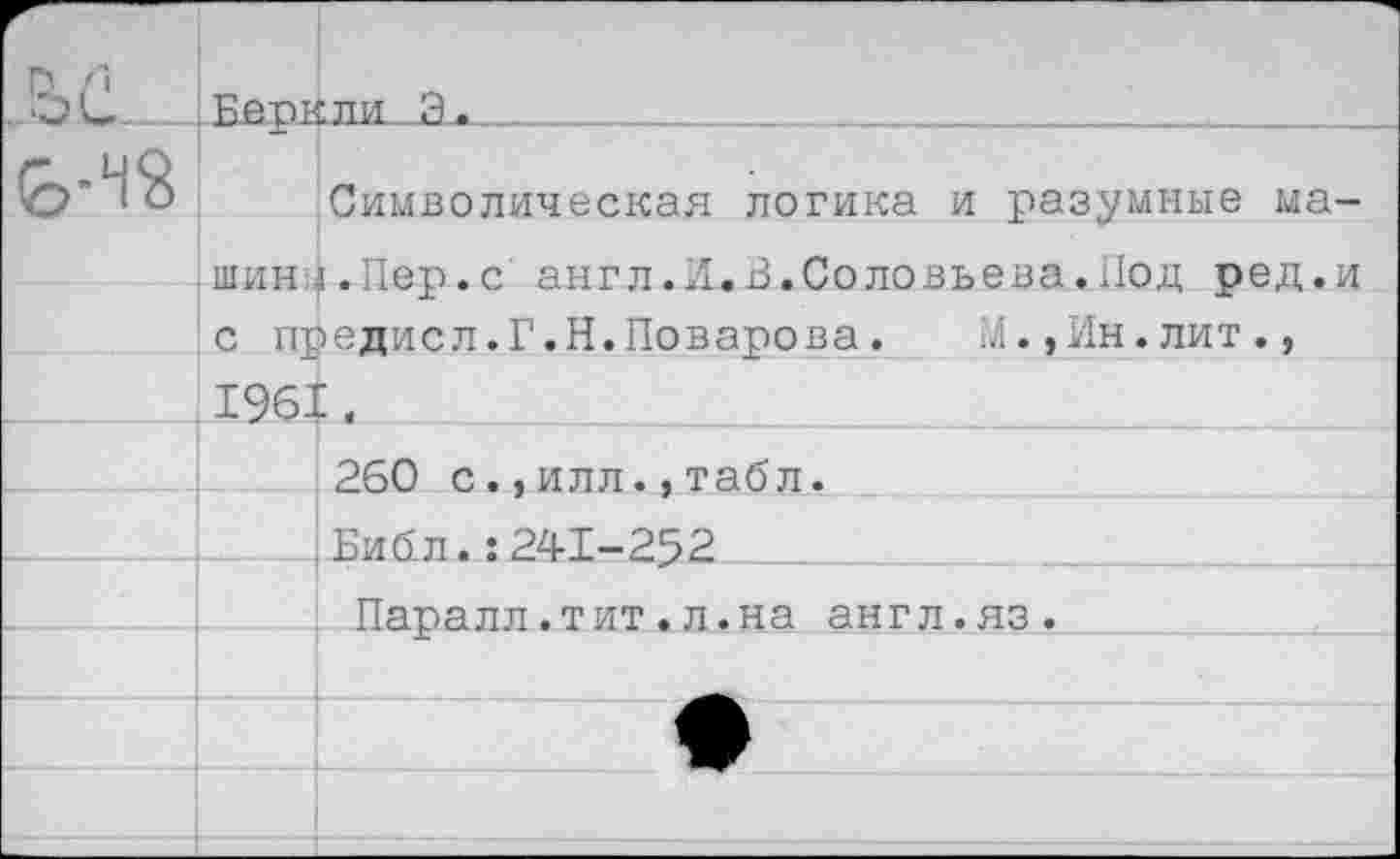 ﻿	БАРКЛИ Я.	
		Символическая логика и разумные ма-
	III ИИ	1.Пег>*с янгл.И.В.Соловьева.Пол оел.и
	с предисл.Г.Н.Поварова.	М.,Ин.лит.,	
	1961	
		260 с.,илл.,табл.
		Библ.:241-252
		Паралл.тит.л.на англ.яз.
		
		
		